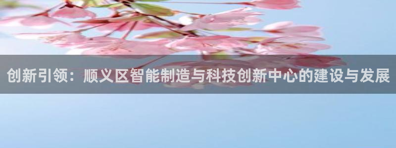 意昂体育3招商电话地址查询：创新引领：顺义区智能制造与科技创