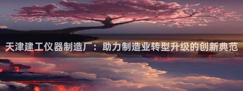 意昂3娱乐下载：天津建工仪器制造厂：助力制造业转型升级的创新