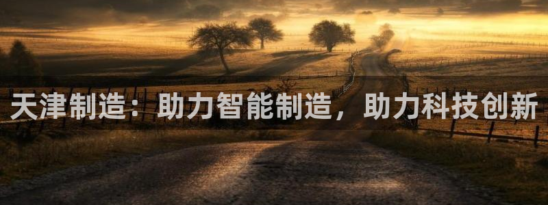 意昂体育3招商电话号码查询：天津制造：助力智能制造，助力科技