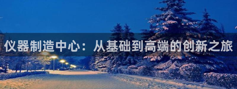 意昂3娱乐40996：仪器制造中心：从基础到高端的创新之旅